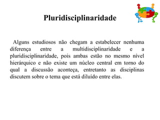 Pluridisciplinaridade

 Alguns estudiosos não chegam a estabelecer nenhuma
diferença     entre    a    multidisciplinaridade  e a
pluridisciplinaridade, pois ambas estão no mesmo nível
hierárquico e não existe um núcleo central em torno do
qual a discussão aconteça, entretanto as disciplinas
discutem sobre o tema que está diluído entre elas.
 