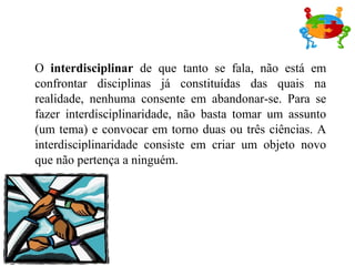 O interdisciplinar de que tanto se fala, não está em
confrontar disciplinas já constituídas das quais na
realidade, nenhuma consente em abandonar-se. Para se
fazer interdisciplinaridade, não basta tomar um assunto
(um tema) e convocar em torno duas ou três ciências. A
interdisciplinaridade consiste em criar um objeto novo
que não pertença a ninguém.
 