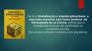No livro Globalização e Interdisciplinaridade, o
educador espanhol Jurjo Torres Santomé, da
Universidade de La Coruña, afirma que a
interdisciplinaridade dá significado ao
conteúdo escolar.
Ela rompe a divisão misteriosa das disciplinas.
 