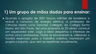 1) Um grupo de mãos dadas para ensinar:
 Quando o apagão de 2001 forçou milhões de brasileiros a
reduzir o consumo de energia elétrica, a professora de
Ciências Maria Lúcia Sanches Callegari, do Colégio Santa
Maria, em São Paulo, fez uma proposta às 5ªs séries: construir
um aquecedor solar. Logo a ideia despertou o interesse de
outras cinco professoras. Todas se envolveram e, utilizando o
horário reservado para o trabalho coletivo, montaram um
projeto conjunto, que vem se repetindo anualmente.
 