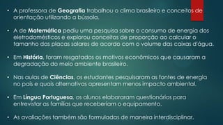 • A professora de Geografia trabalhou o clima brasileiro e conceitos de
orientação utilizando a bússola.
• A de Matemática pediu uma pesquisa sobre o consumo de energia dos
eletrodomésticos e explorou conceitos de proporção ao calcular o
tamanho das placas solares de acordo com o volume das caixas d'água.
• Em História, foram resgatados os motivos econômicos que causaram a
degradação do meio ambiente brasileiro.
• Nas aulas de Ciências, os estudantes pesquisaram as fontes de energia
no país e quais alternativas apresentam menos impacto ambiental.
• Em Língua Portuguesa, os alunos elaboraram questionários para
entrevistar as famílias que receberiam o equipamento.
• As avaliações também são formuladas de maneira interdisciplinar.
 