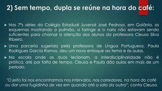 2) Sem tempo, dupla se reúne na hora do café:
 Nas 7ªs séries do Colégio Estadual Juvenal José Pedroso, em Goiânia, os
esquemas mostrando o pulmão, a faringe e o nariz não estavam sendo
suficientes para chamar a atenção dos alunos da professora Cleusa Silva
Ribeiro.
 Uma parceria sugerida pela professora de Língua Portuguesa, Paula
Rodrigues Garcia Ramos, deu um novo enfoque ao tema e às aulas.
 Na escola onde as duas lecionam, a interdisciplinaridade não é
prática, até por falta de tempo. Cleusa e Paula dão aulas em mais de um
período.
"O jeito foi nos encontrarmos nos intervalos, nos corredores, na hora do café
ou dar uma fugidinha de vez em quando até a sala da outra“, conta Cleusa.
 