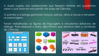 A dupla sugeriu aos adolescentes que fizessem histórias em quadrinhos
sobre o que estavam estudando nas aulas de Ciências.
O pulmão e a laringe ganharam braços, pernas, olhos e bocas e tornaram-
se personagens.
Foram trabalhadas as figuras de linguagem e estudamos estruturas de
diálogo. Para elaborar o texto, eles tinham que dominar bem o conteúdo
de Ciências.
 