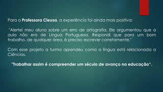 Para a Professora Cleusa, a experiência foi ainda mais positiva:
"Alertei meu aluno sobre um erro de ortografia. Ele argumentou que a
aula não era de Língua Portuguesa. Respondi que para um bom
trabalho, de qualquer área, é preciso escrever corretamente."
Com esse projeto a turma aprendeu como a língua está relacionada a
Ciências.
"Trabalhar assim é compreender um século de avanço na educação“.
 
