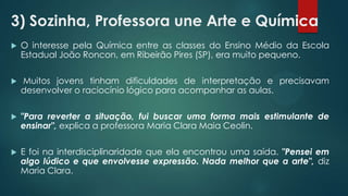 3) Sozinha, Professora une Arte e Química
 O interesse pela Química entre as classes do Ensino Médio da Escola
Estadual João Roncon, em Ribeirão Pires (SP), era muito pequeno.
 Muitos jovens tinham dificuldades de interpretação e precisavam
desenvolver o raciocínio lógico para acompanhar as aulas.
 "Para reverter a situação, fui buscar uma forma mais estimulante de
ensinar", explica a professora Maria Clara Maia Ceolin.
 E foi na interdisciplinaridade que ela encontrou uma saída. "Pensei em
algo lúdico e que envolvesse expressão. Nada melhor que a arte", diz
Maria Clara.
 