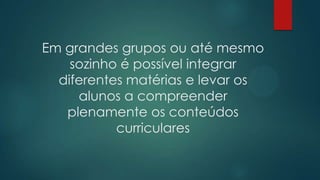 Em grandes grupos ou até mesmo
sozinho é possível integrar
diferentes matérias e levar os
alunos a compreender
plenamente os conteúdos
curriculares
 