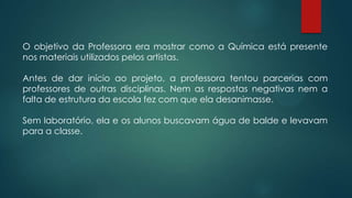 O objetivo da Professora era mostrar como a Química está presente
nos materiais utilizados pelos artistas.
Antes de dar início ao projeto, a professora tentou parcerias com
professores de outras disciplinas. Nem as respostas negativas nem a
falta de estrutura da escola fez com que ela desanimasse.
Sem laboratório, ela e os alunos buscavam água de balde e levavam
para a classe.
 