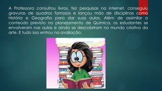 A Professora consultou livros, fez pesquisas na internet, conseguiu
gravuras de quadros famosos e lançou mão de disciplinas como
História e Geografia para dar suas aulas. Além de assimilar o
conteúdo previsto no planejamento de Química, os estudantes se
envolveram nas aulas e ainda se descobriram no mundo criativo da
arte. E tudo isso entrou na avaliação.
 