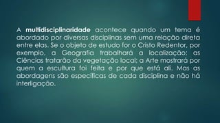A multidisciplinaridade acontece quando um tema é
abordado por diversas disciplinas sem uma relação direta
entre elas. Se o objeto de estudo for o Cristo Redentor, por
exemplo, a Geografia trabalhará a localização; as
Ciências tratarão da vegetação local; a Arte mostrará por
quem a escultura foi feita e por que está ali. Mas as
abordagens são específicas de cada disciplina e não há
interligação.
 