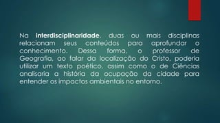 Na interdisciplinaridade, duas ou mais disciplinas
relacionam seus conteúdos para aprofundar o
conhecimento. Dessa forma, o professor de
Geografia, ao falar da localização do Cristo, poderia
utilizar um texto poético, assim como o de Ciências
analisaria a história da ocupação da cidade para
entender os impactos ambientais no entorno.
 