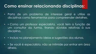 Como ensinar relacionando disciplinas:
• Parta de um problema de interesse geral e utilize as
disciplinas como ferramentas para compreender detalhes.
• •Como um professor especialista, você tem a função de
um consultor da turma, tirando dúvidas relativas à sua
disciplina.
• •Inclua no planejamento ideias e sugestões dos alunos.
• •Se você é especialista, não se intimide por entrar em área
alheia.
 