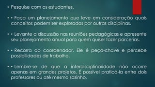• Pesquise com os estudantes.
• •Faça um planejamento que leve em consideração quais
conceitos podem ser explorados por outras disciplinas.
• •Levante a discussão nas reuniões pedagógicas e apresente
seu planejamento anual para quem quiser fazer parcerias.
• •Recorra ao coordenador. Ele é peça-chave e percebe
possibilidades de trabalho.
• •Lembre-se de que a interdisciplinaridade não ocorre
apenas em grandes projetos. É possível praticá-la entre dois
professores ou até mesmo sozinho.
 