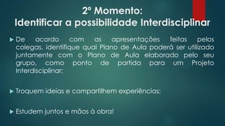 2º Momento:
Identificar a possibilidade Interdisciplinar
 De acordo com as apresentações feitas pelos
colegas, identifique qual Plano de Aula poderá ser utilizado
juntamente com o Plano de Aula elaborado pelo seu
grupo, como ponto de partida para um Projeto
Interdisciplinar;
 Troquem ideias e compartilhem experiências;
 Estudem juntos e mãos à obra!
 