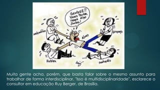 Muita gente acha, porém, que basta falar sobre o mesmo assunto para
trabalhar de forma interdisciplinar. "Isso é multidisciplinaridade", esclarece o
consultor em educação Ruy Berger, de Brasília.
 