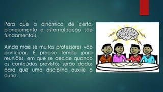 Para que a dinâmica dê certo,
planejamento e sistematização são
fundamentais.
Ainda mais se muitos professores vão
participar. É preciso tempo para
reuniões, em que se decide quando
os conteúdos previstos serão dados
para que uma disciplina auxilie a
outra.
 