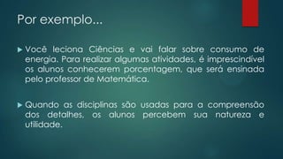Por exemplo...
 Você leciona Ciências e vai falar sobre consumo de
energia. Para realizar algumas atividades, é imprescindível
os alunos conhecerem porcentagem, que será ensinada
pelo professor de Matemática.
 Quando as disciplinas são usadas para a compreensão
dos detalhes, os alunos percebem sua natureza e
utilidade.
 