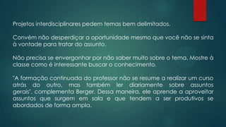 Projetos interdisciplinares pedem temas bem delimitados.
Convém não desperdiçar a oportunidade mesmo que você não se sinta
à vontade para tratar do assunto.
Não precisa se envergonhar por não saber muito sobre o tema. Mostre à
classe como é interessante buscar o conhecimento.
"A formação continuada do professor não se resume a realizar um curso
atrás do outro, mas também ler diariamente sobre assuntos
gerais", complementa Berger. Dessa maneira, ele aprende a aproveitar
assuntos que surgem em sala e que tendem a ser produtivos se
abordados de forma ampla.
 