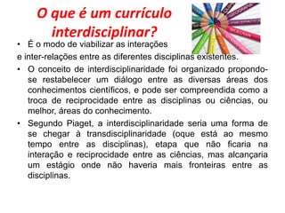 O que é um currículo
interdisciplinar?
• É o modo de viabilizar as interações
e inter-relações entre as diferentes disciplinas existentes.
• O conceito de interdisciplinaridade foi organizado propondo-
se restabelecer um diálogo entre as diversas áreas dos
conhecimentos científicos, e pode ser compreendida como a
troca de reciprocidade entre as disciplinas ou ciências, ou
melhor, áreas do conhecimento.
• Segundo Piaget, a interdisciplinaridade seria uma forma de
se chegar à transdisciplinaridade (oque está ao mesmo
tempo entre as disciplinas), etapa que não ficaria na
interação e reciprocidade entre as ciências, mas alcançaria
um estágio onde não haveria mais fronteiras entre as
disciplinas.
 