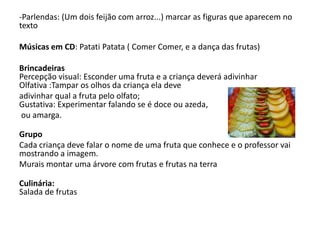 -Parlendas: (Um dois feijão com arroz...) marcar as figuras que aparecem no
texto
Músicas em CD: Patati Patata ( Comer Comer, e a dança das frutas)
Brincadeiras
Percepção visual: Esconder uma fruta e a criança deverá adivinhar
Olfativa :Tampar os olhos da criança ela deve
adivinhar qual a fruta pelo olfato;
Gustativa: Experimentar falando se é doce ou azeda,
ou amarga.
Grupo
Cada criança deve falar o nome de uma fruta que conhece e o professor vai
mostrando a imagem.
Murais montar uma árvore com frutas e frutas na terra
Culinária:
Salada de frutas
 