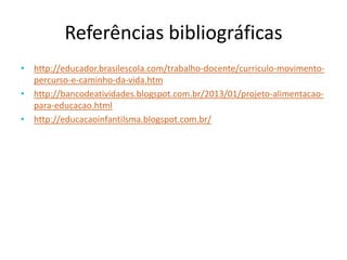 Referências bibliográficas
• http://educador.brasilescola.com/trabalho-docente/curriculo-movimento-
percurso-e-caminho-da-vida.htm
• http://bancodeatividades.blogspot.com.br/2013/01/projeto-alimentacao-
para-educacao.html
• http://educacaoinfantilsma.blogspot.com.br/
 