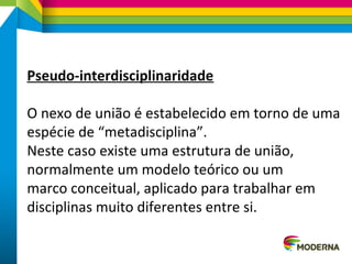 Pseudo-interdisciplinaridade
O nexo de união é estabelecido em torno de uma
espécie de “metadisciplina”.
Neste caso existe uma estrutura de união,
normalmente um modelo teórico ou um
marco conceitual, aplicado para trabalhar em
disciplinas muito diferentes entre si.
 