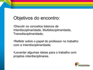 Objetivos do encontro:
•Discutir os conceitos básicos de
Interdisciplinaridade, Multidisciplinaridade,
Transdisciplinaridade;
•Refletir sobre o papel do professor no trabalho
com a Interdisciplinaridade;
•Levantar algumas ideias para o trabalho com
projetos interdisciplinares.
 