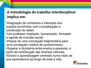 A metodologia do trabalho interdisciplinar
implica em:
•Integração de conteúdos e interação dos
sujeitos envolvidos com a socialização e
construção do saber;
•Um professor mediador, humanizado, formador
e agente de inclusão social;
•Passar de uma concepção fragmentária para
uma concepção unitária de conhecimento;
•Superar a dicotomia entre ensino e pesquisa, a
partir da contribuição das diversas ciências;
•Ensino e aprendizagem centrado numa visão de
que aprendemos ao longo de toda a vida.
 