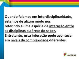 Quando falamos em interdisciplinaridade,
estamos de algum modo nos
referindo a uma espécie de interação entre
as disciplinas ou áreas do saber.
Entretanto, essa interação pode acontecer
em níveis de complexidade diferentes.
 