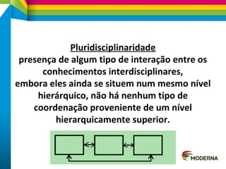 Pluridisciplinaridade
presença de algum tipo de interação entre os
conhecimentos interdisciplinares,
embora eles ainda se situem num mesmo nível
hierárquico, não há nenhum tipo de
coordenação proveniente de um nível
hierarquicamente superior.
 