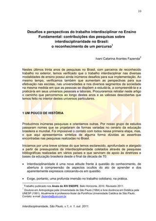 10
Interdisciplinaridade, São Paulo, v.1, n. 1, out. 2011.
Desafios e perspectivas do trabalho interdisciplinar no Ensino
Fundamental: contribuições das pesquisas sobre
interdisciplinaridade no Brasil:
o reconhecimento de um percurso1
Ivani Catarina Arantes Fazenda
2
Nestes últimos trinta anos de pesquisas no Brasil, com parceiros de reconhecido
trabalho no exterior, temos verificado que o trabalho interdisciplinar nas diversas
modalidades de ensino possui ainda inúmeros desafios para sua implementação. Ao
mesmo tempo, verificamos também que aumentam as perspectivas para sua
efetivação nas escolas, nas universidades e nos diversos segmentos da sociedade
na mesma medida em que as pessoas se dispõem a estudá-la, a compreendê-la e a
praticá-la em seus universos pessoais e laborais. Procuraremos retratar neste artigo
o caminho que percorremos ao longo destes anos e as valiosas descobertas que
temos feito no interior destes universos particulares.
1 UM POUCO DE HISTÓRIA
Produzimos inúmeras pesquisas e orientamos outras. Por nosso grupo de estudos
passaram nomes que se projetaram de formas variadas no cenário da educação
brasileira e mundial. Foi impossível o contato com todos nessa primeira etapa, mas,
o que aqui apresentamos sintetiza de alguma forma dúvidas as assertivas
encontradas nas pesquisas realizadas no Brasil.
Iniciamos por uma breve síntese do que temos esclarecido, aprofundado e alargado
a partir de pressupostos da interdisciplinaridade coletados através de pesquisas
bibliográficas realizadas em vários países e que serviram de apoio às diretrizes e
bases da educação brasileira desde o final da década de 70:
 Interdisciplinaridade é uma nova atitude frente à questão do conhecimento, de
abertura à compreensão de aspectos ocultos do ato de aprender e dos
aparentemente expressos colocando-os em questão.
 Exige, portanto, uma profunda imersão no trabalho cotidiano, na prática.
1
Trabalho publicado nos Anais do XIV ENDIPE. Belo Horizonte, 2010. Revisado 2011.
2
Doutora em Antropologia pela Universidade de São Paulo (1984) e livre docência em Didática pela
UNESP (1991). Atualmente é professora titular da Pontifícia Universidade Católica de São Paulo.
Contato: e-mail: jfazenda@uol.com.br
 