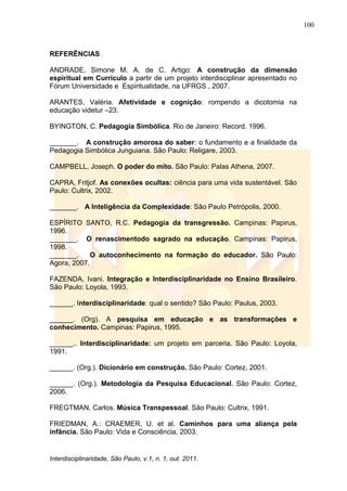 100
Interdisciplinaridade, São Paulo, v.1, n. 1, out. 2011.
REFERÊNCIAS
ANDRADE, Simone M. A. de C. Artigo: A construção da dimensão
espiritual em Currículo a partir de um projeto interdisciplinar apresentado no
Fórum Universidade e Espiritualidade, na UFRGS , 2007.
ARANTES, Valéria. Afetividade e cognição: rompendo a dicotomia na
educação videtur –23.
BYINGTON, C. Pedagogia Simbólica. Rio de Janeiro: Record. 1996.
_______. A construção amorosa do saber: o fundamento e a finalidade da
Pedagogia Simbólica Junguiana. São Paulo: Religare, 2003.
CAMPBELL, Joseph. O poder do mito. São Paulo: Palas Athena, 2007.
CAPRA, Fritjof. As conexões ocultas: ciência para uma vida sustentável. São
Paulo: Cultrix, 2002.
_______. A Inteligência da Complexidade: São Paulo Petrópolis, 2000.
ESPÍRITO SANTO, R.C. Pedagogia da transgressão. Campinas: Papirus,
1996.
_______. O renascimentodo sagrado na educação. Campinas: Papirus,
1998.
_______. O autoconhecimento na formação do educador. São Paulo:
Agora, 2007.
FAZENDA, Ivani. Integração e Interdisciplinaridade no Ensino Brasileiro.
São Paulo: Loyola, 1993.
______. Interdisciplinaridade: qual o sentido? São Paulo: Paulus, 2003.
______. (Org). A pesquisa em educação e as transformações e
conhecimento. Campinas: Papirus, 1995.
______.. Interdisciplinaridade: um projeto em parceria. São Paulo: Loyola,
1991.
______. (Org.). Dicionário em construção. São Paulo: Cortez, 2001.
______. (Org.). Metodologia da Pesquisa Educacional. São Paulo: Cortez,
2006.
FREGTMAN, Carlos. Música Transpessoal. São Paulo: Cultrix, 1991.
FRIEDMAN, A.: CRAEMER, U. et al. Caminhos para uma aliança pela
infância. São Paulo: Vida e Consciência, 2003.
 