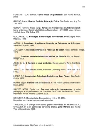 101
Interdisciplinaridade, São Paulo, v.1, n. 1, out. 2011.
FURLANETTO, C. Ecleide. Como nasce um professor? São Paulo: Paulus,
2003.
GALVÃO, Izabel. Revista Paulista, Educação Física, São Paulo, sup. 4, p 7 –
130, 2001.
GODOY, Herminia Prado (Org). Terapia da Consciência multidimensional:
teoria e técnicas. Registrado Biblioteca Nacional em 10/11/2005 sob o número
359.548, livro: 664, Folha: 208.
GUILLARME, J.J. Educação e reeducação psicomotora. Porto Alegre: Artes
Médicas, 1983.
JACOBI, J. Complexo, Arquétipo e Símbolo na Psicologia de C.G Jung.
São Paulo: Cultrix, 1995.
JAPIASSÚ, H. Interdisciplinaridade e Patologia do Saber. Rio de Janeiro:. Imago,
1976.
______. O sonho transdisciplinar e as razões da filosofia. Rio de Janeiro:
Imago, 2006.
JUNG, C. G. O homem e seus símbolos. Rio de Janeiro: Nova Fronteira,
2002.
JUNG, C. G. The Collected Works, Princeton University Press, 1973, Vol. 18, p.
5-182.
LÓPEZ, R.E. Introdução à Psicologia Evolutiva de Jean Piaget. São Paulo:
Cultrix, 1982.
MORIN, Edgar. Ciência com Consciência. 6. ed. Rio de Janeiro: Bertrand do
Brasil, 2002.
SANTOS NETO, Elydio dos. Por uma educação transpessoal: a ação
pedagógica e o pensamento de Stanislav Grof. São Bernardo do Campo:
Metodista; Rio de Janeiro: Lucerna, 2006.
SCHILDER, P. Revista digital, Buenos Aires, v. 0, n. 68, 2004.
Disponível em: < www.psicossomatica.com.br>
TRINDADE, A. A criança e seu corpo: gesto e identidade. In: FRIEDMAN, A.;
CRAEMER, U. et al. Caminhos para uma aliança pela infância. São Paulo:
Vida e Consciência, 2003.
 