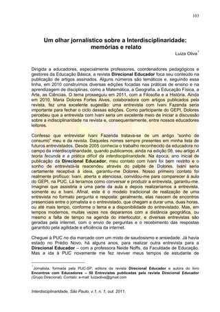103
Interdisciplinaridade, São Paulo, v.1, n. 1, out. 2011.
Um olhar jornalístico sobre a Interdisciplinaridade:
memórias e relato
Luiza Oliva
1
Dirigida a educadores, especialmente professores, coordenadores pedagógicos e
gestores da Educação Básica, a revista Direcional Educador foca seu conteúdo na
publicação de artigos assinados. Alguns números são temáticos e, seguindo essa
linha, em 2010 construímos diversas edições focadas nas práticas de ensino e na
aprendizagem de disciplinas, como a Matemática, a Geografia, a Educação Física, a
Arte, as Ciências. O tema prosseguiu em 2011, com a Filosofia e a História. Ainda
em 2010, Maria Dolores Fortes Alves, colaboradora com artigos publicados pela
revista, fez uma excelente sugestão: uma entrevista com Ivani Fazenda seria
importante para fechar o ciclo dessas edições. Como participante do GEPI, Dolores
percebeu que a entrevista com Ivani seria um excelente meio de iniciar a discussão
sobre a indisciplinaridade na revista e, consequentemente, entre nossos educadores
leitores.
Confesso que entrevistar Ivani Fazenda tratava-se de um antigo ―sonho de
consumo‖ meu e da revista. Daqueles nomes sempre presentes em minha lista de
futuros entrevistados. Desde 2005 conhecia o trabalho reconhecido da educadora no
campo da interdisciplinaridade, quando publicamos, ainda na edição 08, seu artigo A
teoria fecunda e a prática difícil da interdisciplinaridade. Na época, ano inicial de
publicação da Direcional Educador, meu contato com Ivani foi bem restrito e o
sonho de entrevistá-la reacendeu através do palpite de Dolores. Ivani seria
certamente receptiva à ideia, garantiu-me Dolores. Nosso primeiro contato foi
realmente profícuo: Ivani, aberta e atenciosa, convidou-me para comparecer à aula
do GEPI, na PUC. Lá teríamos como conversar e produzir a entrevista, garantiu-me.
Imaginei que assistiria a uma parte da aula e depois realizaríamos a entrevista,
somente eu e Ivani. Afinal, este é o modelo tradicional de realização de uma
entrevista no formato pergunta e resposta: geralmente, elas nascem de encontros
presenciais entre o jornalista e o entrevistado, que chegam a durar uma, duas horas,
ou até mais tempo, conforme o tema e a disponibilidade do entrevistado. Mas, em
tempos modernos, muitas vezes nos deparamos com a distância geográfica, ou
mesmo a falta de tempo na agenda do interlocutor, e diversas entrevistas são
geradas pela internet, com o envio de perguntas e o recebimento das respostas
garantido pela agilidade e eficiência da internet.
Cheguei à PUC no dia marcado com um misto de saudosismo e ansiedade. Já havia
estado no Prédio Novo, há alguns anos, para realizar outra entrevista para a
Direcional Educador – com a professora Neide Noffs, da Faculdade de Educação.
Mas a ida à PUC novamente me fez reviver meus tempos de estudante de
1
Jornalista, formada pela PUC-SP, editora da revista Direcional Educador e autora do livro
Encontros com Educadores – 50 Entrevistas publicadas pela revista Direcional Educador
(Grupo Direcional). Contato: e-mail: luizaoliva@gmail.com
 