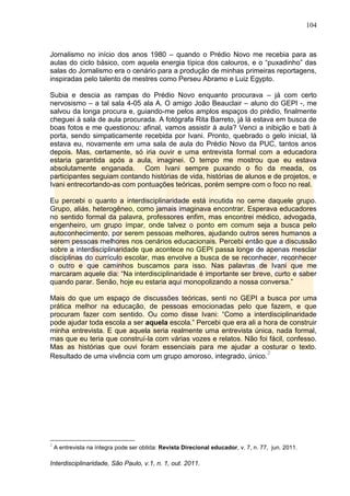 104
Interdisciplinaridade, São Paulo, v.1, n. 1, out. 2011.
Jornalismo no início dos anos 1980 – quando o Prédio Novo me recebia para as
aulas do ciclo básico, com aquela energia típica dos calouros, e o ―puxadinho‖ das
salas do Jornalismo era o cenário para a produção de minhas primeiras reportagens,
inspiradas pelo talento de mestres como Perseu Abramo e Luiz Egypto.
Subia e descia as rampas do Prédio Novo enquanto procurava – já com certo
nervosismo – a tal sala 4-05 ala A. O amigo João Beauclair – aluno do GEPI -, me
salvou da longa procura e, guiando-me pelos amplos espaços do prédio, finalmente
cheguei à sala de aula procurada. A fotógrafa Rita Barreto, já lá estava em busca de
boas fotos e me questionou: afinal, vamos assistir à aula? Venci a inibição e bati à
porta, sendo simpaticamente recebida por Ivani. Pronto, quebrado o gelo inicial, lá
estava eu, novamente em uma sala de aula do Prédio Novo da PUC, tantos anos
depois. Mas, certamente, só iria ouvir e uma entrevista formal com a educadora
estaria garantida após a aula, imaginei. O tempo me mostrou que eu estava
absolutamente enganada. Com Ivani sempre puxando o fio da meada, os
participantes seguiam contando histórias de vida, histórias de alunos e de projetos, e
Ivani entrecortando-as com pontuações teóricas, porém sempre com o foco no real.
Eu percebi o quanto a interdisciplinaridade está incutida no cerne daquele grupo.
Grupo, aliás, heterogêneo, como jamais imaginava encontrar. Esperava educadores
no sentido formal da palavra, professores enfim, mas encontrei médico, advogada,
engenheiro, um grupo ímpar, onde talvez o ponto em comum seja a busca pelo
autoconhecimento, por serem pessoas melhores, ajudando outros seres humanos a
serem pessoas melhores nos cenários educacionais. Percebi então que a discussão
sobre a interdisciplinaridade que acontece no GEPI passa longe de apenas mesclar
disciplinas do currículo escolar, mas envolve a busca de se reconhecer, reconhecer
o outro e que caminhos buscamos para isso. Nas palavras de Ivani que me
marcaram aquele dia: ―Na interdisciplinaridade é importante ser breve, curto e saber
quando parar. Senão, hoje eu estaria aqui monopolizando a nossa conversa.‖
Mais do que um espaço de discussões teóricas, senti no GEPI a busca por uma
prática melhor na educação, de pessoas emocionadas pelo que fazem, e que
procuram fazer com sentido. Ou como disse Ivani: ―Como a interdisciplinaridade
pode ajudar toda escola a ser aquela escola.‖ Percebi que era ali a hora de construir
minha entrevista. E que aquela seria realmente uma entrevista única, nada formal,
mas que eu teria que construí-la com várias vozes e relatos. Não foi fácil, confesso.
Mas as histórias que ouvi foram essenciais para me ajudar a costurar o texto.
Resultado de uma vivência com um grupo amoroso, integrado, único.
2
2
A entrevista na íntegra pode ser obtida: Revista Direcional educador, v. 7, n. 77, jun. 2011.
 