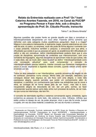105
Interdisciplinaridade, São Paulo, v.1, n. 1, out. 2011.
Relato da Entrevista realizada com a Prof.ª Dr.ª Ivani
Catarina Arantes Fazenda, em 2010, no Canal da PUC/SP
no Programa Pensar e Fazer Arte, sob a direção e
apresentação do Prof. Dr. Cláudio Piccolo, transcrita
Telma T. de Oliveira Almeida1
Algumas questões são postas frente ao grande desafio em falar e conceituar a
Interdisciplinaridade despertando um novo olhar, Fazenda (2010) comenta que
defrontar com esta categoria muitos acadêmicos perguntam: Qual é a magia?
Mágica é uma palavra interessante, é realmente magia, quando adentramos em uma
sala de aula, ou palco, ou empresa, você não pode de forma alguma ir somente com
o corpo presente, incluímos também o psíquico, o emocional com sua alma, a
dificuldade que existe é que as pessoas em geral, os acadêmicos têm dificuldade em
definir e não em conceituar, definir interdisciplinaridade poderia dizer que é uma
junção de disciplinas, aproximação de conteúdos que intercomunicam, com uma
somatória de linguagens, algumas disciplinas se aproximam mais do que outras, não
é nada disto, ela vai muito além disse Gusdorf ao definir ―Interdisciplinaridade como
uma concepção atitudinal‖ para você compreender o conceito de
Interdisciplinaridade precisa habitá-lo. Habitar conceito que fôssemos mastigando-o
pouco a pouco, esperando a digestão desse conceito, quando estiver pronto sentir
envolvido por ele.
Todos os atos passaram a ser Interdisciplinar, quando provamos da alegria do ato
de conhecer, pensamos numa criança. Minha neta, por exemplo, descobriu que
conseguia descer dois degraus só, ela ficou com uma alegria, o rosto dela
expressava alegria, quando percebe que existe um conhecimento além do
disciplinar, o científico, um conhecimento que habita nas entrelinhas que te move à
alma, se contagia de tal forma desse jeito de ser ―novo‖, mas não é novo,
recuperando alegria da descoberta de ver, dar um grito, sorriso, se fazer
compreender quando estiver perto dela, entra num processo de euforia, de ver mais,
de que nunca se interrompa, não tem fim.
O conceito de eternidade significa o estamos conversando agora, embebida, agora
contamina as pessoas do outro lado, não estamos a dois, milhares, milhões que
estão unidos no desejo de ver, de poder alcançar, intuir o que não foi ainda, buscar
o sujeito, em vez da coisa material, a essência, em vez do mundo o universo.
1
Doutoranda em Educação: Currículo, pertencente ao GEPI- Grupo de Estudos e Pesquisa em
Interdisciplinaridade, PUC/SP. Pesquisadora do Grupo INTERESPE - Interdisciplinaridade e
Espiritualidade na Educação, PUC/SP. Mestre em Educação pela Universidade Metodista de
Piracicaba/SP. Especialista em Docência do Ensino Superior pela FIG/Unimesp/Guarulhos/SP.
Graduada em Licenciatura em Educação Física pelo Instituto Gammon/Lavras/MG. Coordenadora e
Professora do Curso de Pedagogia e de Educação Física da FIG/Unimesp/Guarulhos/SP. Contato: e-
mail: telmateix@yahoo.com.br
 