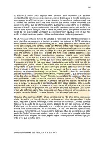 106
Interdisciplinaridade, São Paulo, v.1, n. 1, out. 2011.
A solidão é muito difícil explicar com palavras este momento que estamos
compartilhando com nossos expectadores, para o Brasil, para o mundo, agradaria a
uns poucos, será? Lidamos com o acaso, imagina de uma forma bastante coeril, que
a solidão me deixaria cada vez mais isolada dos outros, existe ludicidade que
aparece na alma, que os talentos revelem, qualquer pessoa poderia ter a totalidade
do conhecimento, alguns professores que estão sentados numa sala ao lado da
nossa, abre a porta devagar, abre a fresta da janela, como eles podem cantar num
curso de Pós-Graduação? Começam a se contagiar com aquilo, percebem que não
estão em lugar qualquer, podem habitar, desfazendo de qualquer julgamento.
O GEPI nosso brilhante Grupo de Estudos e Pesquisas em Interdisciplinaridade é
uma disciplina de encontros e tarefas, a pessoa que adentra ao GEPI, respeita o
outro, realiza suas tarefas com Dissertações ou Teses, aprende a dar o melhor de si,
como por exemplo, este cenário, criado pelo Manolo, então você imagina quanto de
pesquisa deve haver neste espaço, arquiteto, um artista que veio para compor sob o
olhar do próprio mundo, me sinto aqui hoje ancorada, por este belíssimo cenário, da
qual me defronto e sinto que Pavarote pra mim, estes artistas escolhidos pelo
Manolo, talvez não fossem reconhecidos, qualquer pessoa será reconhecida,
através de um abraço, todos sem nenhuma distinção, todos possuem um talento,
isto é reconhecimento. Ou outros que não tenha oportunidade suponhamos que
tivéssemos meninos de rua, que fazem malabarismo nos faróis, será que ele faz
aquilo só para ganhar dinheiro? Precisamos acreditar na alma deste menino de rua
que poderia ter outro destino, se olhássemos pra ele teria este ritual todos de vida.
Faz-me atingir a plenitude de cada ser humano, na forma como eu olho, por
camada, na primeira camada vejo um professor, Cláudio Piccolo muito bem vestido,
gravata maravilhosa, sentado na minha frente, vou mais além: O que será que existe
atrás dos olhos do Claudio Piccolo? Recebe-me complacente e piedoso, olhar que
compartilha com o meu, ou permite reverberar, desenvolvemos no GEPI um jeito de
tirar o talento de dentro de cada um. A primeira vez que olho alguém, na medida em
que o tempo vai passando e compartilhando com estas pessoas, pelo respeito,
responsabilidade, aos poucos, não é uma coisa que se vê, exige espera, precisa de
tempo, você pode me perguntar, em que tempo isto pode acontecer? Dois alunos
meus vão defender agora, ficou dois anos sem falar, mais dois sem escrever, e de
repente ―sustentabilidade‖, como se fosse incorporado ao próprio nome.
Círculo e afeto dentro do GEPI - afetar significa doar-se não afeto com a intenção de
afetar, à medida que despojo de mim e me integro ao outro, eles percebem doação
total, adquirem ousadia, confiança, é uma questão de exercício. Quando comecei
lecionar na década de 60, não era assim, gostaria de ser, por exemplo, um Paulo
Freire que um dia estava chorando nos corredores quando só de olhar segurou
minha mão acalentando-me, foi o suficiente. Ou um Joel Martins, queridíssimo,
passou por mim mesmo sem me conhecer e outorga o título de Doutora, quero estar
perto de Paulo Freire e Joel Martins, tocar e não precisar nada, e nada mais dizer,
eles exercitaram isto pela vida toda, espero algum dia surpreender tocando a própria
mão e ver que tudo fica bem.
 