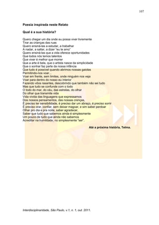 107
Interdisciplinaridade, São Paulo, v.1, n. 1, out. 2011.
Poesia inspirada neste Relato
Qual é a sua história?
Quero chegar um dia onde eu possa viver livremente
Tirar as crianças das ruas
Quero ensiná-las a estudar, a trabalhar
A nadar, a saltar, a dizer ―eu te amo‖
Quero ensiná-las que a vida oferece oportunidades
Que todos nós temos talentos
Que viver é melhor que morrer
Que a arte é bela, que o artista nasce da simplicidade
Que o sonhar faz parte da nossa infância
Que tudo é possível quando abrimos nossas gaiolas
Permitindo-nos voar...
Voar em frente, sem limites, onde ninguém nos veja
Voar para dentro do nosso eu interior
Fazendo vôos rasantes, descobrindo que também não sei tudo
Mas que tudo se confunde com o todo
O todo do mar, do céu, das estrelas, do olhar
Do olhar que transmite vida
Vida vivida das linguagens que expressamos
Dos nossos pensamentos, das nossas crenças,
É preciso ter sensibilidade, é preciso dar um abraço, é preciso sorrir
É preciso orar, confiar, sem deixar magoar, e sim saber perdoar
Olhar pro dia e pra noite, saber agradecer,
Saber que tudo que sabemos ainda é simplesmente
Um pouco de tudo que ainda não sabemos
Acreditar na humildade, no simplesmente ―ser‖.
Até a próxima história, Telma.
 