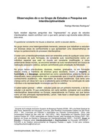 109
Interdisciplinaridade, São Paulo, v.1, n. 1, out. 2011.
Observações do e no Grupo de Estudos e Pesquisa em
Interdisciplinaridade
Rodrigo Mendes Rodrigues1
Após receber algumas perguntas dos ―ingressantes‖ no grupo de estudos
interdisciplinar, resolvi contribuir com o que senti, pensei e agi durante estes últimos
dois anos.
O questionar constante me trouxe a observar, sentir e escutar atento...
No grupo temos uma heterogeneidade tremenda, pessoas que trabalham e estudam
em diversas áreas do conhecimento e que apresentam uma dessemelhança de
tempo no pertencimento do processo interdisciplinar.
O estar com a interdisciplinaridade deve ser entendida antes de qualquer coisa como
um processo de auto formação, de constante auto reconhecimento como um
individuo especial que está no mundo em constante modificação, e como
pertencente desse mundo, se encontra também se auto transformando em busca da
realização pessoal e coletiva, sempre caminhando para ampliação da felicidade.
No grupo temos pós-doutores, doutores, mestres, graduados, ou em formação
desses níveis, e membros de diversos graus escolares. Assim, o respeito, a
humildade e o desapego, apresentam-se como características presente frente ao
diversificado, seus componentes têm a compreensão que o nível do diploma com o
conhecimento acadêmico, não respondem as buscas existências. Que tanto uma
criança como um idoso tem voz e a sabedoria para contribuir na construção de cada
indivíduo e da representação na energia que flui no coletivo.
O saber-saber (pensar – refletir - estudar) pode ser um primeiro momento, o do ler e
estudar o já escrito. O que poderíamos, em certo sentido, comparar com a prática
interdisciplinar desenvolvida na Europa, especialmente na França, em que temos
como um dos principais representantes, Lenoir. Vale fazer a observação exata com
relação à prática francesa:
1
Docente da Fundação de Ensino Superior de Bragança Paulista (FESB - SP) e da Rede Estadual de
São Paulo. Mestrando em Educação: Currículo, pela Pontifícia Universidade Católica de São Paulo
(PUC – SP), Licenciado em Filosofia e especialista em Filosofia Contemporânea - Ética, pela
Universidade Federal de São João del - Rei (UFSJ - MG), Especialista em Filosofia Clinica pelo
Instituto Packter (IP - POA), especialista em Gestão Escolar, pela Faculdade de Pinhais (FAPI - SP),
Membro do Grupo de Estudos e Pesquisas em Interdisciplinaridade (GEPI – PUC/SP), Grupo de
Estudos e Pesquisa sobre Interdisciplinaridade e Espiritualidade na Educação (INTERESP –
PUC/SP) e do Coletivo sócio-ambiental de Bragança Paulista e região. E-mail para contatos:
rodrigofilosofiaclinica@hotmail.com
 