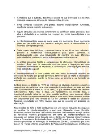 11
Interdisciplinaridade, São Paulo, v.1, n. 1, out. 2011.
 A metáfora que a subsidia, determina e auxilia na sua efetivação é a do olhar;
metáfora essa que se alimenta de natureza mítica diversa.
 Cinco princípios subsidiam uma prática docente interdisciplinar: humildade,
coerência, espera, respeito e desapego.
 Alguns atributos são próprios, determinam ou identificam esses princípios. São
eles a afetividade e a ousadia que impelem às trocas intersubjetivas e às
parcerias.
 A interdisciplinaridade pauta-se numa ação em movimento. Esse movimento
pode ser percebido em sua natureza ambígua, tendo a metamorfose e a
incerteza como pressupostos.
 Todo projeto interdisciplinar competente nasce de um lócus bem delimitado,
portanto é fundamental contextualizar-se para poder conhecer. A
contextualização exige uma recuperação da memória em suas diferentes
potencialidades, portanto do tempo e do espaço no qual se aprende.
 A análise conceitual facilita a compreensão de elementos interpretativos do
cotidiano. Para tanto é necessário compreender-se a linguagem em suas
diferentes modalidades de expressão e comunicação, uma linguagem reflexiva,
mas, sobretudo corporal.
A interdisciplinaridade é uma questão que vem sendo fortemente debatida em
educação na maioria dos países ocidentais, tanto no que se refere à organização
profunda dos currículos, quanto na forma como se aprende e na formação de
educadores.
Embora desde a década de 1970 as reformas na educação brasileira acusem a
necessidade de partirmos para uma proposição interdisciplinar, ela não tem sido
bem compreendida (FAZENDA, 1979; 1984), o que também ocorre nas décadas
subsequentes: 1980, 1990 e 2000. Ao ingressarmos na década 2000, a
interdisciplinaridade deixa de ser uma questão periférica para tornar-se objeto
central dos discursos governamentais e legais e, mais ainda, neste momento em que
nos preparamos para uma revisão da Lei de Diretrizes e Bases da Educação
Nacional, promulgada em 1996, revisão esta que se encontra em processo de
elaboração.
Nas décadas de 1970 e 1980 contávamos com um número reduzido de pesquisas
na temática da interdisciplinaridade e com uma bibliografia pouco difundida.
Entretanto, no final dos anos 1980 e início dos anos 1990 começam a surgir centros
de referência reunindo pesquisadores em torno da interdisciplinaridade na
educação, em países como Canadá com o Centro de Pesquisa Interuniversitária
sobre a Formação e a Profissão/Professor (CRIFPE) e o Grupo de Pesquisa sobre
Interdisciplinaridade na Formação de Professores (GRIFE), coordenado por Yves
Lenoir; na França o Centro Universitário de Pesquisas Interdisciplinares em Didática
 