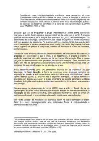 110
Interdisciplinaridade, São Paulo, v.1, n. 1, out. 2011.
Considerada como interdisciplinaridade acadêmica, essa perspectiva vê como
possibilidade a unificação dos saberes, ou seja, colocar a pesquisa a serviço da
união das ciências, tendo como questão central o saber. Essa crença originou-se nas
certezas conquistadas pelas ciências e, a fim de evitar a sua fracionalização, buscou-
se organizar as disciplinas científicas sob o ponto de vista epistemológico (LENOIR
apud VALERIO, 2009, p. 109).
Destaco que ao se frequentar o grupo interdisciplinar existe como conotação
marcante o sentir. Assim sendo o pensar-refletir se da junto com o sentir. A energia
positiva expressa pelos seus integrantes apresenta ao grupo, aos que chegam, um
sentimento de aconchego. Sentimento muitas vezes antagônico a frieza encontrada
entre as paredes da academia. As lágrimas entre os relatos, tanto dos que chegam
como os que por lá estão a dezenas de anos, é algo frequente, lágrimas de dor e de
amor, lágrimas de perdas e conquistas, sorrisos de felicidade e nunca de falsidade,
contemplação...
Tendo em vista a individualidade do desenvolvimento da consciência de cada ser, o
processo de reconhecer o que é inter, e se reconhecer, é próprio e distinto. A
evolução espiritual de cada pessoa se da de forma diferenciada. Mas o grupo
progride incessantemente num processo de evolução coletiva. Esse momento do
saber-ser, não se apresenta necessariamente como um momento preciso, mas um
processo de auto construção e de construção do grupo.
Esse desenvolvimento gera um sentimento intuitivo de se expressar no agir
coerente, no fazer ousado, a forma de expressar esse processo evolutivo, de
expandir ao mundo a realização desse metamorfosico estar interdisciplinar. Lenoir
apud Fazenda (2005, p. 27) nós traz a seguinte afirmação, ―a lógica francesa é
orientada em direção ao saber, a lógica americana ao sujeito aprendiz e a lógica
brasileira é dirigida na direção de um terceiro elemento – o docente em sua pessoa e
em seu agir‖.
Só acrescento na observação de Lenoir (2005), que a ação no Brasil não se da
apenas pelo docente, mas a todos os que buscam através da interdisciplinaridade, a
realização de seu destino evolutivo, como processo harmônico, para se tornar um
ser humano integral, promessa vigorada na eternidade para sua realização.
Um ―ciclo vicioso‖ de felicidade se expressa assim no saber-ser-fazer-ser-saber-
fazer (...), sem necessariamente uma ordenação frente à individualidade e
atemporalidade de Kairós
2
.
2
Na mitologia grega Kairós refere-se há um tempo com qualidade e eficácia; não se expressa por
uma imagem uniforme, estática, mas por uma idéia de movimento. Refere-se a uma experiência
temporal na qual percebemos o momento oportuno em relação a determinado contexto, objeto ou
processo. Kairós é o tempo do não ser, é passado e futuro – o tempo que deixou de ser (a memória)
e o tempo que ainda não é (o devir, o vir-a-ser) (SOUZA, p. 39).
 