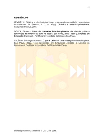 111
Interdisciplinaridade, São Paulo, v.1, n. 1, out. 2011.
REFERÊNCIAS
LENOIR. Y. Didática e Interdisciplinaridade: uma complementaridade necessária e
incontornável. In: Fazenda, I. C. A. (Org.). Didática e Interdisciplinaridade.
Campinas: Papirus, 2005.
SOUZA, Fernando César de. Jornadas interdisciplinares: do mito de quíron à
construção da metáfora da cura na escola. São Paulo, 2009. Tese (Doutorado em
Educação: Currículo) - Pontifícia Universidade Católica de São Paulo.
VALÉRIO, Rosangela Almeida. O que é Leitura?: uma investigação interdisciplinar.
São Paulo, 2009. Tese (Doutorado em Lingüística Aplicada e Estudos da
Linguagem). Pontifícia Universidade Católica de São Paulo.
 