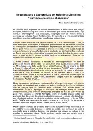 112
Interdisciplinaridade, São Paulo, v.1, n. 1, out. 2011.
Necessidades e Expectativas em Relação à Disciplina:
“Currículo e Interdisciplinaridade”
Maria dos Reis Moreno Tavares1
O presente texto expressa as minhas necessidades e expectativas em relação
disciplina, diante de algumas ações e atividades que venho desenvolvendo, cujo
currículo interdisciplinar, sua articulação, integração com as demais áreas e
domínios de estudos foram fundamentais. O currículo e a interdisciplinaridade
constituem uma das problemáticas complexas e polissêmicas.
Instigam questionamentos que forçam a busca de novos caminhos para conseguir
uma abordagem mais segura e adequada, principalmente se tratando de contextos
da formação de professores e animadores; da planificação de aulas; da produção de
textos para reflexões nos processos e práticas docentes, entre outros. Exige do
educador/formador um aprofundamento e ampliação de conhecimentos e saberes
de forma permanente e sistemática, em áreas, domínios, âmbitos de saber, saber
fazer, e saber ser tendo sempre em vista os ciclos, as etapas e os níveis em que
os/as formandos/as se encontram.
A minha primeira experiência a respeito da interdisciplinaridade foi com os
professores Joselito (já falecido), Rui, Stela, Ivani entre outros, quando uma equipa
de 11 professores de Cabo Verde vieram a São Paulo, se não me engano em 1997
e ficaram 21 dias, a fim de participar de uma formação na PUC/SP, sobre práticas de
interdisciplinaridade nos círculos de cultura da educação de jovens e adultos em
Cabo Verde. Isso aconteceu no âmbito de um convenio entre o Sector de
Alfabetização de Jovens e Adultos do Brasil e com a Direção de Alfabetização de
Jovens e Adultos de Cabo Verde, atualmente Direção Geral de Educação e
Formação de Adultos (DGEFA).
Nesta formação os participantes receberam alguns livros e documentos no intuito de
aprofundar seus conhecimentos adquiridos ao longo da formação a fim de multiplicar
com os colegas que não puderam estar presentes. Das leituras feitas dos
documentos fez-se a reparação e realização de formação sobre as práticas
interdisciplinares, para todos os animadores, em todas as ilhas de Cabo Verde do
país. Para subsidiar a referida formação, foram produzidos alguns textos (Os
primeiros dias do círculo de cultura; A abordagem gênero – atitude interdisciplinar -
nos círculos de cultura para jovens e adultos, etc.) e publicados no Jornal ALFA,
então DGAEA que servissem de aprofundamento e consolidação da formação, e
também orientasse as práticas dos professores do ensino formal.
Mesmo assim entendeu-se que seria interessante realizar trabalhos de equipa, a fim
de elaborar sequências didáticas e planos de aulas, que servissem de guia e
orientação para o trabalho docente, nas sessões nos círculos de cultura e nas
escolas da educação básica. Neste contexto surgiu mais um projeto com a
1
Doutoranda do Programa de Educação: Currículo.Contato: e-mail: mmorenotavares@yahoo.com
 