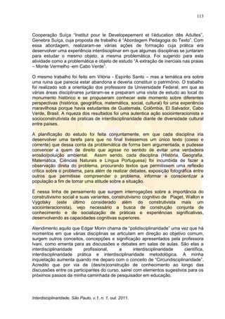 113
Interdisciplinaridade, São Paulo, v.1, n. 1, out. 2011.
Cooperação Suíça ―Institut pour le Developepement et l‘éducation dês Adultes‖,
Genebra Suíça, cuja proposta de trabalho é ―Abordagem Pedagogia do Texto‖. Com
essa abordagem, realizaram-se várias ações de formação cuja prática era
desenvolver uma experiência interdisciplinar em que algumas disciplinas se juntaram
para estudar o mesmo objeto, a mesma problemática. Foi sugerido para esta
atividade como a problemática e objeto de estudo ―A extração de inerciais nas praias
– Monte Vermelho -em Cabo Verde‖.
O mesmo trabalho foi feito em Vitória - Espírito Santo – mas a temática era sobre
uma ruina que parecia estar abandona e deveria constituir o patrimônio. O trabalho
foi realizado sob a orientação dos professore da Universidade Federal, em que as
várias áreas disciplinares juntaram-se e preparam uma visita de estudo ao local do
monumento histórico e se propuseram conhecer este momento sobre diferentes
perspectivas (histórica, geográfica, matemática, social, cultural) foi uma experiência
maravilhosa porque havia estudantes de Guatemala, Colômbia, El Salvador, Cabo
Verde, Brasil. A riqueza dos resultados foi uma autentica ação sociointeracionista e
socioconstrutivista de praticas de interdisciplinaridade diante de diversidade cultural
entre países.
A planificação do estudo foi feita conjuntamente, em que cada disciplina iria
desenvolver uma tarefa para que no final tivéssemos um único texto (coeso e
corrente) que dessa conta da problemática de forma bem argumentada, e pudesse
convencer a quem de direito que agisse no sentido de evitar uma verdadeira
erosão/poluição ambiental. Assim sendo, cada disciplina (História, Geografia,
Matemática, Ciências Naturais e Língua Portuguesa) foi incumbida de fazer a
observação direta do problema, procurando textos que permitissem uma reflexão
crítica sobre o problema, para além de realizar debates, exposição fotográfica entre
outros que permitisse compreender o problema, informar e conscientizar a
população a fim de tomar uma atitude sobre a situação.
É nessa linha de pensamento que surgem interrogações sobre a importância do
construtivismo social e suas variantes, construtivismo cognitivo de Piaget, Wallon e
Vygotsky (este último considerado além do construtivista mais um
sociointeracionista), vejo necessário a busca de construção conjunta de
conhecimento e de socialização de práticas e experiências significativas,
desenvolvendo as capacidades cognitivas superiores.
Atendimento aquilo que Edgar Morin chama de ―polidisciplinaridade‖ uma vez que há
momentos em que várias disciplinas se articulam em direção ao objetivo comum,
surgem outros conceitos, concepções e significação apresentados pela professora
Ivani, como ementa para as discussões e debates em salas de aulas. São elas a
interdisciplinaridade profissional, a interdisciplinaridade científica,
interdisciplinaridade prática e interdisciplinaridade metodológica. A minha
inquietação aumenta quando me deparo com o conceito de ―Circundisciplinaridade‖.
Acredito que por via de (des/re)construção de conhecimento ao longo das
discussões entre os participantes do curso, sairei com elementos sugestivos para os
próximos passos da minha caminhada de pesquisador em educação.
 