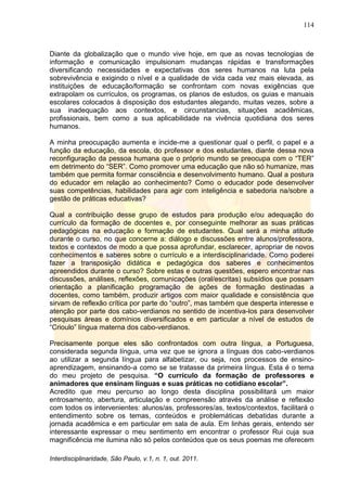 114
Interdisciplinaridade, São Paulo, v.1, n. 1, out. 2011.
Diante da globalização que o mundo vive hoje, em que as novas tecnologias de
informação e comunicação impulsionam mudanças rápidas e transformações
diversificando necessidades e expectativas dos seres humanos na luta pela
sobrevivência e exigindo o nível e a qualidade de vida cada vez mais elevada, as
instituições de educação/formação se confrontam com novas exigências que
extrapolam os currículos, os programas, os planos de estudos, os guias e manuais
escolares colocados à disposição dos estudantes alegando, muitas vezes, sobre a
sua inadequação aos contextos, e circunstancias, situações acadêmicas,
profissionais, bem como a sua aplicabilidade na vivência quotidiana dos seres
humanos.
A minha preocupação aumenta e incide-me a questionar qual o perfil, o papel e a
função da educação, da escola, do professor e dos estudantes, diante dessa nova
reconfiguração da pessoa humana que o próprio mundo se preocupa com o ―TER‖
em detrimento do ―SER‖. Como promover uma educação que não só humanize, mas
também que permita formar consciência e desenvolvimento humano. Qual a postura
do educador em relação ao conhecimento? Como o educador pode desenvolver
suas competências, habilidades para agir com inteligência e sabedoria na/sobre a
gestão de práticas educativas?
Qual a contribuição desse grupo de estudos para produção e/ou adequação do
currículo da formação de docentes e, por conseguinte melhorar as suas práticas
pedagógicas na educação e formação de estudantes. Qual será a minha atitude
durante o curso, no que concerne a: diálogo e discussões entre alunos/professora,
textos e contextos de modo a que possa aprofundar, esclarecer, apropriar de novos
conhecimentos e saberes sobre o currículo e a interdisciplinaridade. Como poderei
fazer a transposição didática e pedagógica dos saberes e conhecimentos
apreendidos durante o curso? Sobre estas e outras questões, espero encontrar nas
discussões, análises, reflexões, comunicações (oral/escritas) subsídios que possam
orientação a planificação programação de ações de formação destinadas a
docentes, como também, produzir artigos com maior qualidade e consistência que
sirvam de reflexão crítica por parte do ―outro‖, mas também que desperta interesse e
atenção por parte dos cabo-verdianos no sentido de incentiva-los para desenvolver
pesquisas áreas e domínios diversificados e em particular a nível de estudos de
―Crioulo‖ língua materna dos cabo-verdianos.
Precisamente porque eles são confrontados com outra língua, a Portuguesa,
considerada segunda língua, uma vez que se ignora a línguas dos cabo-verdianos
ao utilizar a segunda língua para alfabetizar, ou seja, nos processos de ensino-
aprendizagem, ensinando-a como se se tratasse da primeira língua. Esta é o tema
do meu projeto de pesquisa. “O currículo da formação de professores e
animadores que ensinam línguas e suas práticas no cotidiano escolar”.
Acredito que meu percurso ao longo desta disciplina possibilitará um maior
entrosamento, abertura, articulação e compreensão através da análise e reflexão
com todos os intervenientes: alunos/as, professores/as, textos/contextos, facilitará o
entendimento sobre os temas, conteúdos e problemáticas debatidas durante a
jornada acadêmica e em particular em sala de aula. Em linhas gerais, entendo ser
interessante expressar o meu sentimento em encontrar o professor Rui cuja sua
magnificência me ilumina não só pelos conteúdos que os seus poemas me oferecem
 