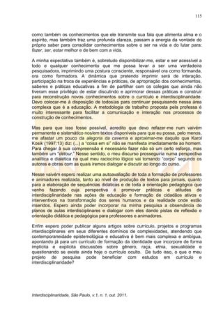 115
Interdisciplinaridade, São Paulo, v.1, n. 1, out. 2011.
como também os conhecimentos que ele transmite sua fala que alimenta alma e o
espírito, mas também traz uma profunda clareza, passam a energia da vontade do
próprio saber para consolidar conhecimentos sobre o ser na vida e do lutar para:
fazer, ser, estar melhor e de bem com a vida.
A minha expectativa também é, sobretudo disponibilizar-me, estar e ser acessível a
todo e qualquer conhecimento que me possa levar a ser uma verdadeira
pesquisadora, imprimindo uma postura consciente, responsável ora como formanda,
ora como formadora. A dinâmica que pretendo imprimir será de interação,
participação na troca de experiências e práticas, de apropriação dos conhecimentos,
saberes e práticas educativas a fim de partilhar com os colegas que ainda não
tiveram esse privilégio de estar discutindo e aprimorar dessas práticas e construir
para reconstrução novos conhecimentos sobre o currículo e interdisciplinaridade.
Devo colocar-me à disposição de todos/as para continuar pesquisando nessa área
complexa que é a educação. A metodologia de trabalho proposta pela professa é
muito interessante para facilitar a comunicação e interação nos processos de
construção de conhecimentos.
Mas para que isso fosse possível, acredito que devo refazer-me num vaivém
permanente e sistemático nos/em textos disponíveis para que eu possa, pelo menos,
me afastar um pouco da alegoria da caverna e aproximar-me daquilo que Karol
Kosik (1997:13) diz: (...) a ―coisa em si‖ não se manifesta imediatamente ao homem.
Para chegar à sua compreensão é necessário fazer não só um certo esforço, mas
também um ―détour.‖ Nesse sentido, o meu discurso prosseguiria numa perspectiva
analítica e dialética na qual meu raciocínio lógico vai tomando ―corpo‖ segundo os
autores e obras com as quais iremos dialogar e discutir ao longo do curso.
Nesse vaivém espero realizar uma autoavaliação de toda a formação de professores
e animadores realizada, tanto ao nível de produção de textos para jornais, quanto
para a elaboração de sequências didáticas e de toda a orientação pedagógica que
venho fazendo cuja perspectiva é promover práticas e atitudes de
interdisciplinaridade nas ações de educação e formação de cidadãos ativos e
interventivos na transformação dos seres humanos e da realidade onde estão
inseridos. Espero ainda poder incorporar na minha pesquisa a observância de
planos de aulas interdisciplinares e dialogar com eles dando pistas de reflexão e
orientação didática e pedagógica para professores e animadores.
Enfim espero poder publicar alguns artigos sobre currículo, projetos e programas
interdisciplinares em seus diferentes domínios de complexidades, atendendo que
contemporaneidade epistemológica e educativa é bem mais complexa e ambígua,
apontando já para um currículo de formação da identidade que incorpore de forma
implícita e explícita discussões sobre gênero, raça, etnia, sexualidade e
questionando se existe ainda hoje o currículo oculto. De tudo isso, o que o meu
projeto de pesquisa pode beneficiar com estudos em currículo e
interdisciplinaridade?
 