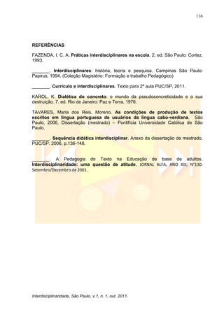 116
Interdisciplinaridade, São Paulo, v.1, n. 1, out. 2011.
REFERÊNCIAS
FAZENDA, I. C. A. Práticas interdisciplinares na escola. 2. ed. São Paulo: Cortez.
1993.
_______. Interdisciplinares: história, teoria e pesquisa. Campinas São Paulo:
Papirus, 1994. (Coleção Magistério: Formação e trabalho Pedagógico)
_______. Currículo e interdisciplinares. Texto para 2ª aula PUC/SP, 2011.
KAROL. K. Dialética do concreto: o mundo da pseudoconcreticidade e a sua
destruição. 7. ed. Rio de Janeiro: Paz e Terra, 1976.
TAVARES, Maria dos Reis. Moreno. As condições de produção de textos
escritos em língua portuguesa de usuários da língua cabo-verdiana. São
Paulo, 2006. Dissertação (mestrado) – Pontifícia Universidade Católica de São
Paulo.
_______. Sequência didática interdisciplinar. Anexo da dissertação de mestrado,
PUC/SP. 2006, p.136-148.
_______. A Pedagogia do Texto na Educação de base de adultos.
Interdisciplinaridade: uma questão de atitude, JORNAL ALFA, ANO XIII, N°130:
Setembro/Dezembro de 2001.
 