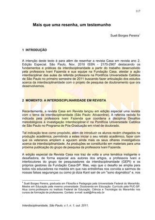 117
Interdisciplinaridade, São Paulo, v.1, n. 1, out. 2011.
Mais que uma resenha, um testemunho
Sueli Borges Pereira1
1 INTRODUÇÃO
A intenção deste texto é para além de resenhar a revista Casa em revista ano 2.
Edição Especial. São Paulo, Nov. 2010 ISSN - 2175-2907 destacando os
fundamentos e práticas da interdisciplinaridade a partir do trabalho desenvolvido
pela professora Ivani Fazenda e sua equipe na Fundação Casa, atestar a ação
interdisciplinar das aulas da referida professora na Pontifícia Universidade Católica
de São Paulo no primeiro semestre de 2011 buscando fazer articulação dos estudos
acerca da interdisciplinaridade com o projeto de pesquisa de doutoramento que ora
desenvolvemos.
2 MOMENTO: A INTERDISCIPLINARIDADE EM REVISTA
Recentemente, a revista Casa em Revista lançou em edição especial uma revista
com o tema da interdisciplinaridade (São Paulo: Ativaonline). A referida revista foi
indicada pela professora Ivani Fazenda que coordena a disciplina Desafios
metodológicos à investigação Interdisciplinar-V na Pontifícia Universidade Católica
de São Paulo no Programa de Pós-Graduação em nível de doutorado.
Tal indicação teve como propósito, além de introduzir os alunos recém chegados na
produção acadêmica, permitindo a estes iniciar o seu retrato acadêmico, fazer com
que os veteranos ampliem e agucem ainda mais os seus olhares investigativos
acerca da interdisciplinaridade. As produções se constituirão em materiais para uma
próxima publicação do grupo de pesquisa da professora Ivani Fazenda.
A edição especial da Revista Casa nos traz de volta a uma temática instigante e
desafiadora, de forma especial aos autores dos artigos, a professora Ivani e
interlocutores do grupo de pesquisadores da interdisciplinaridade (GEPI) e os
próprios gestores da Fundação Casa-SP. Mas, vejo que o desafio se amplia para
todos nós educadores na medida em que nas entrelinhas nos convida a sairmos de
nossas falsas seguranças ou como já dizia Kant sair de um "sono dogmático" e, nos
1
Sueli Borges Pereira, graduada em Filosofia e Pedagogia pela Universidade Federal do Maranhão.
Mestre em Educação pela mesma universidade. Doutoranda em Educação: Currículo pela PUC-SP.
Atua como professora no Instituto Federal de Educação, Ciência e Tecnologia do Maranhão nos
cursos de formação de professores. Contato: e-mail: sueli@ifma.edu.br
.
 