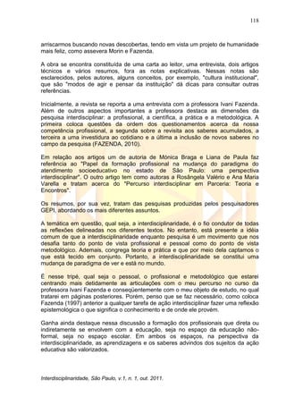 118
Interdisciplinaridade, São Paulo, v.1, n. 1, out. 2011.
arriscarmos buscando novas descobertas, tendo em vista um projeto de humanidade
mais feliz, como assevera Morin e Fazenda.
A obra se encontra constituída de uma carta ao leitor, uma entrevista, dois artigos
técnicos e vários resumos, fora as notas explicativas. Nessas notas são
esclarecidos, pelos autores, alguns conceitos, por exemplo, "cultura institucional",
que são "modos de agir e pensar da instituição" dá dicas para consultar outras
referências.
Inicialmente, a revista se reporta a uma entrevista com a professora Ivani Fazenda.
Além de outros aspectos importantes a professora destaca as dimensões da
pesquisa interdisciplinar: a profissional, a científica, a prática e a metodológica. A
primeira coloca questões da ordem dos questionamentos acerca da nossa
competência profissional, a segunda sobre a revisita aos saberes acumulados, a
terceira a uma investidura ao cotidiano e a última a inclusão de novos saberes no
campo da pesquisa (FAZENDA, 2010).
Em relação aos artigos um de autoria de Mónica Braga e Liana de Paula faz
referência ao "Papel da formação profissional na mudança do paradigma do
atendimento socioeducativo no estado de São Paulo: uma perspectiva
interdisciplinar". O outro artigo tem como autoras a Rosângela Valério e Ana Maria
Varella e tratam acerca do "Percurso interdisciplinar em Parceria: Teoria e
Encontros".
Os resumos, por sua vez, tratam das pesquisas produzidas pelos pesquisadores
GEPI, abordando os mais diferentes assuntos.
A temática em questão, qual seja, a interdisciplinaridade, é o fio condutor de todas
as reflexões delineadas nos diferentes textos. No entanto, está presente a idéia
comum de que a interdisciplinaridade enquanto pesquisa é um movimento que nos
desafia tanto do ponto de vista profissional e pessoal como do ponto de vista
metodológico. Ademais, congrega teoria e prática e que por meio dela captamos o
que está tecido em conjunto. Portanto, a interdisciplinaridade se constitui uma
mudança de paradigma de ver e está no mundo.
É nesse tripé, qual seja o pessoal, o profissional e metodológico que estarei
centrando mais detidamente as articulações com o meu percurso no curso da
professora Ivani Fazenda e conseqüentemente com o meu objeto de estudo, no qual
tratarei em páginas posteriores. Porém, penso que se faz necessário, como coloca
Fazenda (1997) anterior a qualquer tarefa de ação interdisciplinar fazer uma reflexão
epistemológica o que significa o conhecimento e de onde ele provém.
Ganha ainda destaque nessa discussão a formação dos profissionais que direta ou
indiretamente se envolvem com a educação, seja no espaço da educação não-
formal, seja no espaço escolar. Em ambos os espaços, na perspectiva da
interdisciplinaridade, as aprendizagens e os saberes advindos dos sujeitos da ação
educativa são valorizados.
 