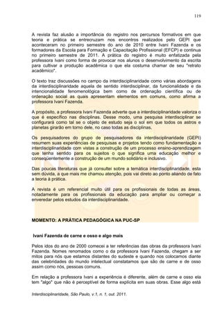 119
Interdisciplinaridade, São Paulo, v.1, n. 1, out. 2011.
A revista faz alusão a importância do registro nos percursos formativos em que
teoria e prática se entrecruzam nos encontros realizados pelo GEPI que
aconteceram no primeiro semestre do ano de 2010 entre Ivani Fazenda e os
formadores da Escola para Formação e Capacitação Profissional (EFCP) e continua
no primeiro semestre de 2011. A prática do registro é muito enfatizada pela
professora Ivani como forma de provocar nos alunos o desenvolvimento da escrita
para cultivar a produção acadêmica o que ela costuma chamar de seu "retrato
acadêmico".
O texto traz discussões no campo da interdisciplinaridade como várias abordagens
da interdisciplinaridade aquela de sentido interdisciplinar, da funcionalidade e da
intencionalidade fenomenológica bem como de ordenação científica ou de
ordenação social as quais apresentam elementos em comuns, como afirma a
professora Ivani Fazenda.
A propósito, a professora Ivani Fazenda adverte que a interdisciplinaridade valoriza o
que é específico nas disciplinas. Desse modo, uma pesquisa interdisciplinar se
configurará como tal se o objeto de estudo seja o sol em que todos os astros e
planetas girarão em torno dele, no caso todas as disciplinas.
Os pesquisadores do grupo de pesquisadores da interdisciplinaridade (GEPI)
resumem suas experiências de pesquisas e projetos tendo como fundamentação a
interdisciplinaridade com vistas a construção de um processo ensino-aprendizagem
que tenha sentido para os sujeitos o que significa uma educação melhor e
conseqüentemente a construção de um mundo solidário e inclusivo.
Das poucas literaturas que já consultei sobre a temática interdisciplinaridade, esta
sem dúvida, a que mais me chamou atenção, pois vai direto ao ponto aliando de fato
a teoria à prática.
A revista é um referencial muito útil para os profissionais de todas as áreas,
notadamente para os profissionais da educação para ampliar ou começar a
enveredar pelos estudos da interdisciplinaridade.
MOMENTO: A PRÁTICA PEDAGÓGICA NA PUC-SP
Ivani Fazenda de carne e osso e algo mais
Pelos idos do ano de 2000 comecei a ter referências das obras da professora Ivani
Fazenda. Nomes renomados como o da professora Ivani Fazenda, chegam a ser
mitos para nós que estamos distantes do sudeste e quando nos colocamos diante
das celebridades do mundo intelectual constatamos que são de carne e de osso
assim como nós, pessoas comuns.
Em relação a professora Ivani a experiência é diferente, além de carne e osso ela
tem "algo" que não é perceptível de forma explícita em suas obras. Esse algo está
 