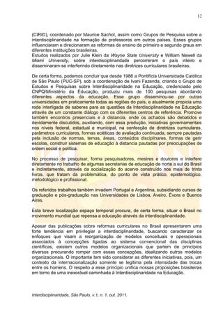 12
Interdisciplinaridade, São Paulo, v.1, n. 1, out. 2011.
(CIRID), coordenado por Maurice Sachot, assim como Grupos de Pesquisa sobre a
interdisciplinaridade na formação de professores em outros países. Esses grupos
influenciaram e direcionaram as reformas de ensino de primeiro e segundo graus em
diferentes instituições brasileiras.
Estudos realizados por Julie Klein da Wayne State University e William Newell da
Miami University, sobre interdisciplinaridade percorreram o país inteiro e
disseminaram-se interferindo diretamente nas diretrizes curriculares brasileiras.
De certa forma, podemos concluir que desde 1986 a Pontifícia Universidade Católica
de São Paulo (PUC-SP), sob a coordenação de Ivani Fazenda, criando o Grupo de
Estudos e Pesquisas sobre Interdisciplinaridade na Educação, credenciado pelo
CNPQ/Ministério da Educação, produziu mais de 100 pesquisas abordando
diferentes aspectos da educação. Esse grupo disseminou-se por outras
universidades em praticamente todas as regiões do país, e atualmente propicia uma
rede interligada de saberes para as questões da Interdisciplinaridade na Educação
através de um constante diálogo com os diferentes centros de referência. Promove
também encontros presenciais e à distancia, onde os achados são debatidos e
devidamente discutidos, auxiliando, com essa produção, iniciativas governamentais
nos níveis federal, estadual e municipal, na confecção de diretrizes curriculares,
parâmetros curriculares, formas ecléticas de avaliação continuada, sempre pautadas
pela inclusão de normas, temas, áreas, conteúdos disciplinares, formas de gerir
escolas, construir sistemas de educação à distancia pautadas por preocupações de
ordem social e política.
No processo de pesquisar, forma pesquisadores, mestres e doutores e interfere
diretamente no trabalho de algumas secretarias de educação de norte a sul do Brasil
e indiretamente, através da socialização do acervo construído nos mais de trinta
livros, que tratam da problemática, do ponto de vista prático, epistemológico,
metodológico e profissional.
Os referidos trabalhos também invadem Portugal e Argentina, subsidiando cursos de
graduação e pós-graduação nas Universidades de Lisboa, Aveiro, Évora e Buenos
Aires.
Esta breve localização espaço temporal procura, de certa forma, situar o Brasil no
movimento mundial que repensa a educação através da interdisciplinaridade.
Apesar das publicações sobre reformas curriculares no Brasil apresentarem uma
forte tendência em privilegiar a interdisciplinaridade, buscando caracterizar os
enfoques que visam a reorganização de modelos conceituais e operacionais
associados à concepções ligadas ao sistema convencional das disciplinas
científicas, existem outros modelos organizacionais que partem de princípios
diversos procurando romper com essas concepções, idealizando outros modelos
organizacionais. O importante tem sido considerar as diferentes iniciativas, pois, um
contexto da internacionalização somente se legitima pela intensidade das trocas
entre os homens. O respeito a esse principio unifica nossas proposições brasileiras
em torno de uma inexorável caminhada à Interdisciplinaridade na Educação.
 